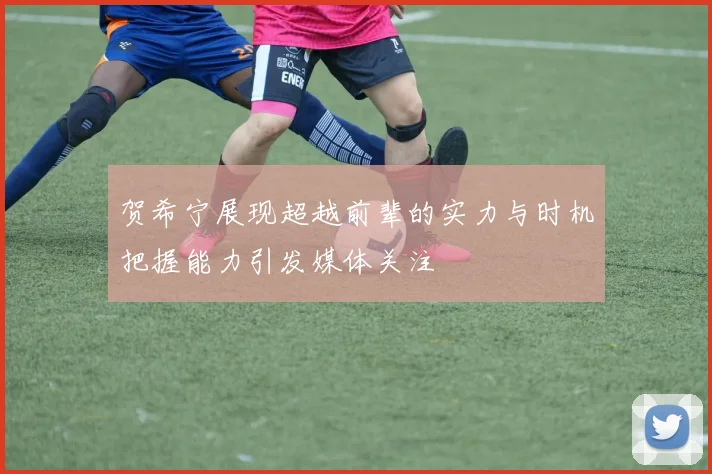 贺希宁展现超越前辈的实力与时机把握能力引发媒体关注