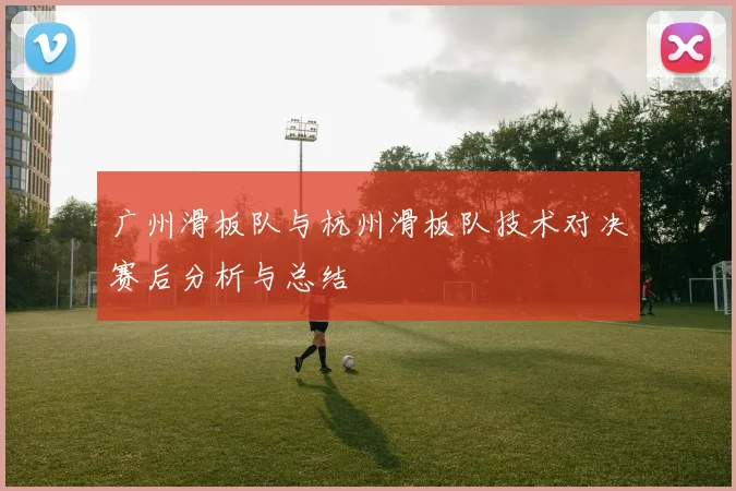 广州滑板队与杭州滑板队技术对决赛后分析与总结