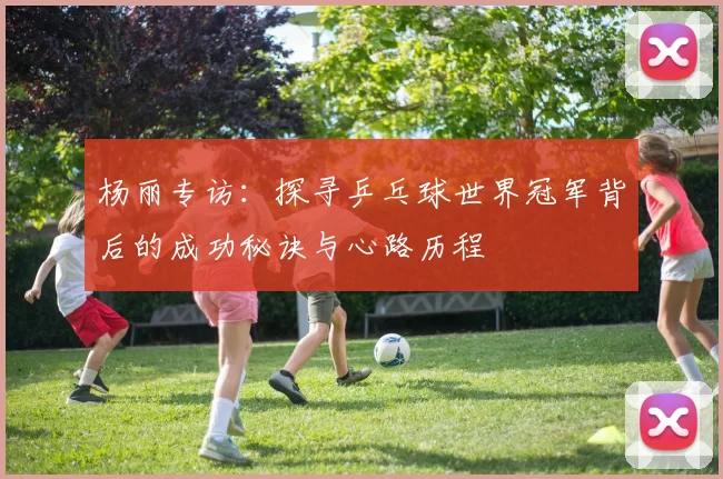 杨丽专访：探寻乒乓球世界冠军背后的成功秘诀与心路历程