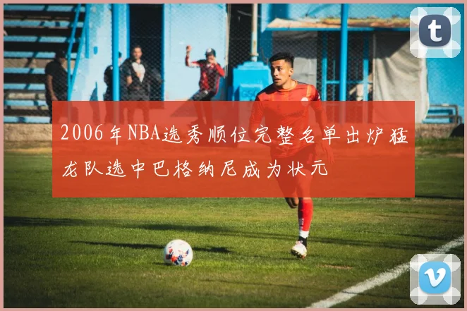 2006年NBA选秀顺位完整名单出炉猛龙队选中巴格纳尼成为状元