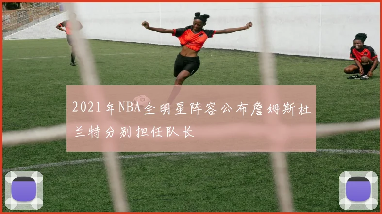 2021年NBA全明星阵容公布詹姆斯杜兰特分别担任队长