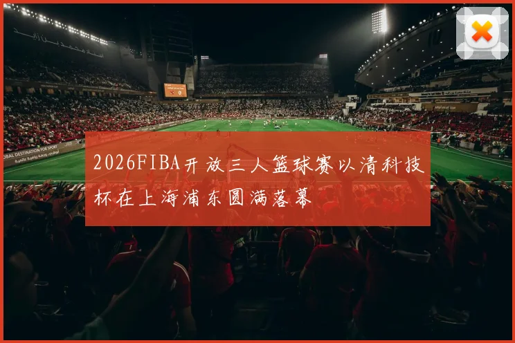 2026FIBA开放三人篮球赛以清科技杯在上海浦东圆满落幕