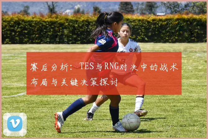赛后分析：TES与RNG对决中的战术布局与关键决策探讨