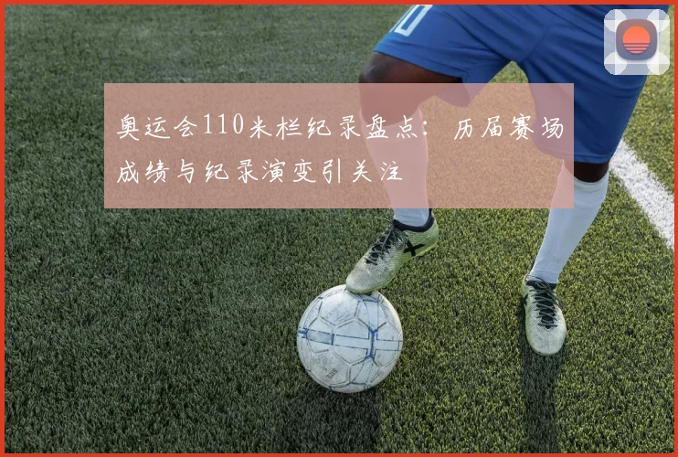 奥运会110米栏纪录盘点：历届赛场成绩与纪录演变引关注