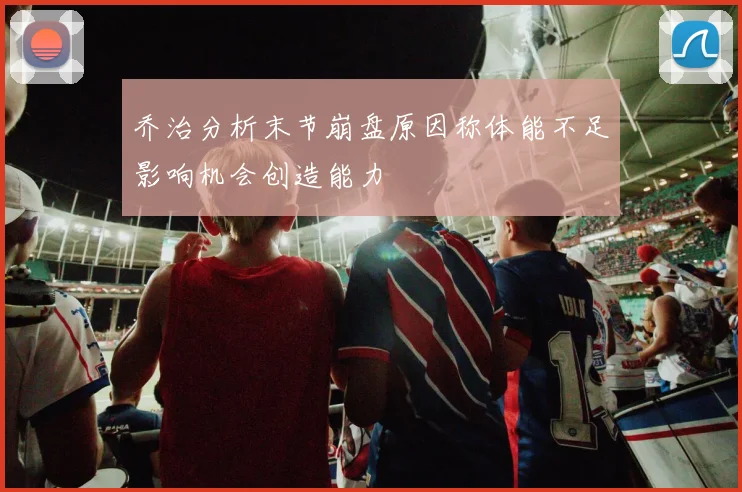 乔治分析末节崩盘原因称体能不足影响机会创造能力