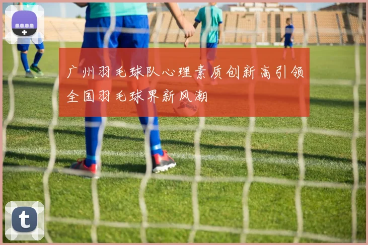 广州羽毛球队心理素质创新高引领全国羽毛球界新风潮
