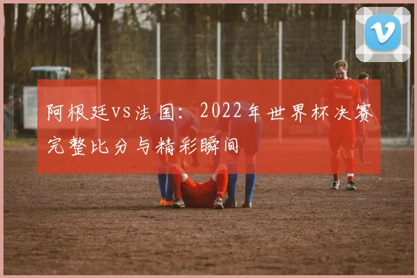 阿根廷vs法国：2022年世界杯决赛完整比分与精彩瞬间