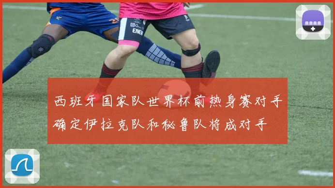 西班牙国家队世界杯前热身赛对手确定伊拉克队和秘鲁队将成对手
